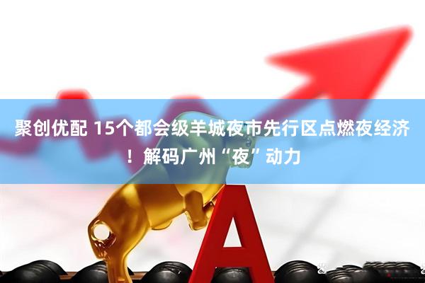 聚创优配 15个都会级羊城夜市先行区点燃夜经济！解码广州“夜”动力