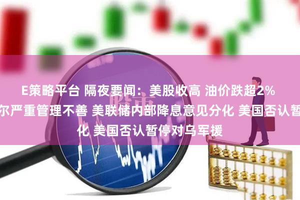 E策略平台 隔夜要闻：美股收高 油价跌超2% 白宫指鲍威尔严重管理不善 美联储内部降息意见分化 美国否认暂停对乌军援