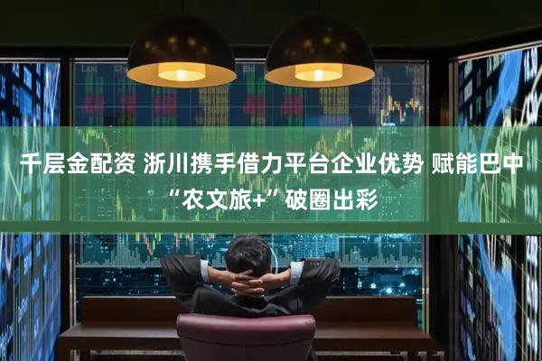 千层金配资 浙川携手借力平台企业优势 赋能巴中“农文旅+”破圈出彩