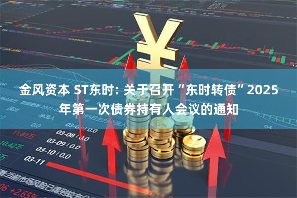 金风资本 ST东时: 关于召开“东时转债”2025年第一次债券持有人会议的通知