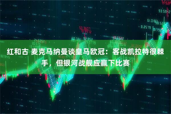 红和古 麦克马纳曼谈皇马欧冠：客战凯拉特很棘手，但银河战舰应赢下比赛