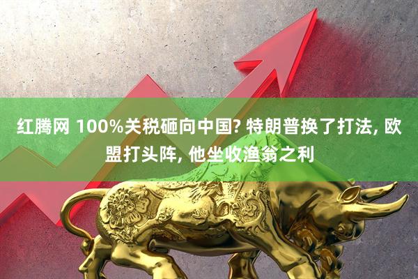 红腾网 100%关税砸向中国? 特朗普换了打法, 欧盟打头阵, 他坐收渔翁之利