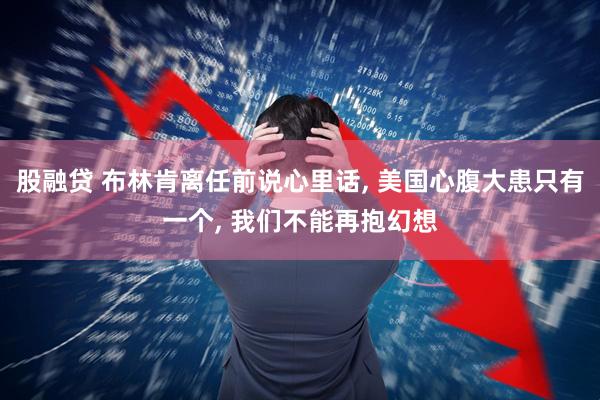 股融贷 布林肯离任前说心里话, 美国心腹大患只有一个, 我们不能再抱幻想