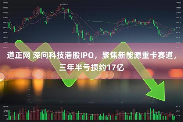 道正网 深向科技港股IPO，聚焦新能源重卡赛道，三年半亏损约17亿