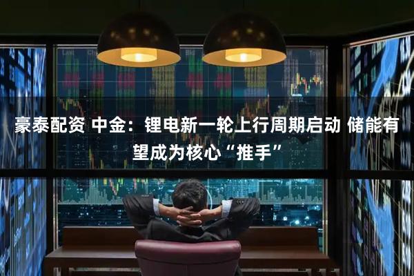 豪泰配资 中金：锂电新一轮上行周期启动 储能有望成为核心“推手”
