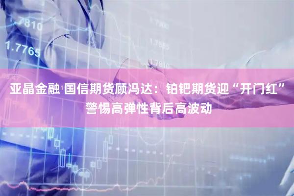亚晶金融 国信期货顾冯达：铂钯期货迎“开门红” 警惕高弹性背后高波动
