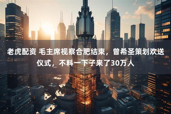 老虎配资 毛主席视察合肥结束，曾希圣策划欢送仪式，不料一下子来了30万人