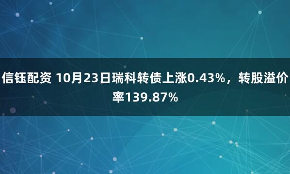 信钰配资 10月23日瑞科转债上涨0.43%，转股溢价率139.87%