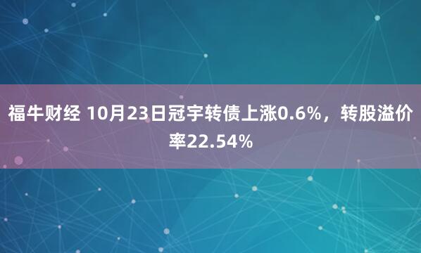福牛财经 10月23日冠宇转债上涨0.6%，转股溢价率22.54%
