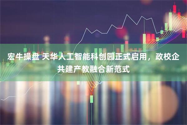 宏牛操盘 天华人工智能科创园正式启用，政校企共建产教融合新范式