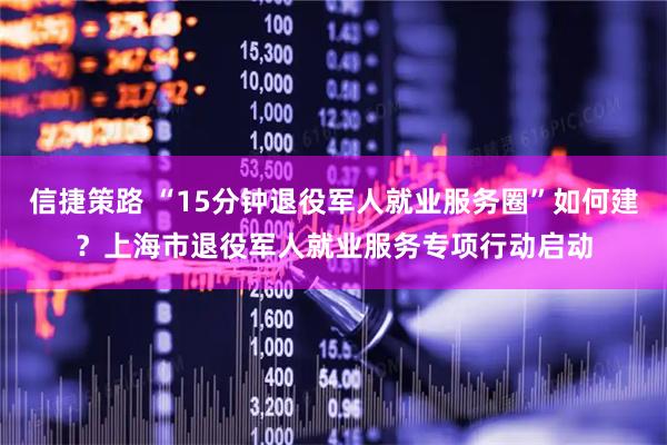 信捷策路 “15分钟退役军人就业服务圈”如何建？上海市退役军人就业服务专项行动启动