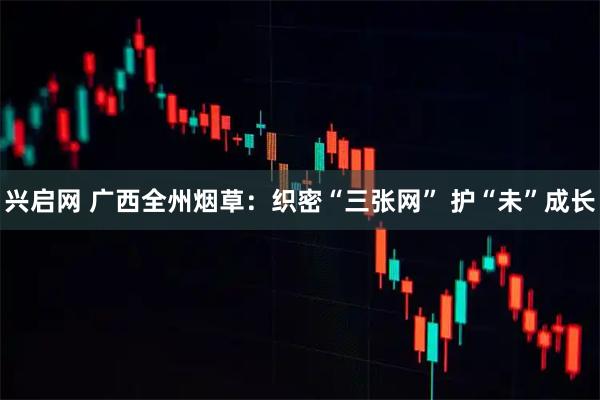 兴启网 广西全州烟草：织密“三张网” 护“未”成长