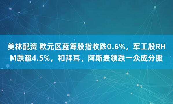 美林配资 欧元区蓝筹股指收跌0.6%，军工股RHM跌超4.5%，和拜耳、阿斯麦领跌一众成分股