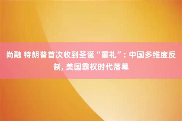 尚融 特朗普首次收到圣诞“重礼”: 中国多维度反制, 美国霸权时代落幕