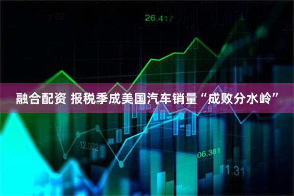 融合配资 报税季成美国汽车销量“成败分水岭”